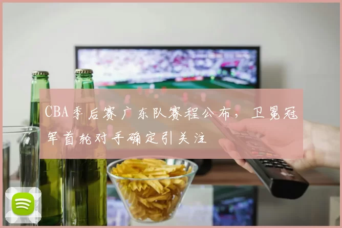 CBA季后赛广东队赛程公布，卫冕冠军首轮对手确定引关注