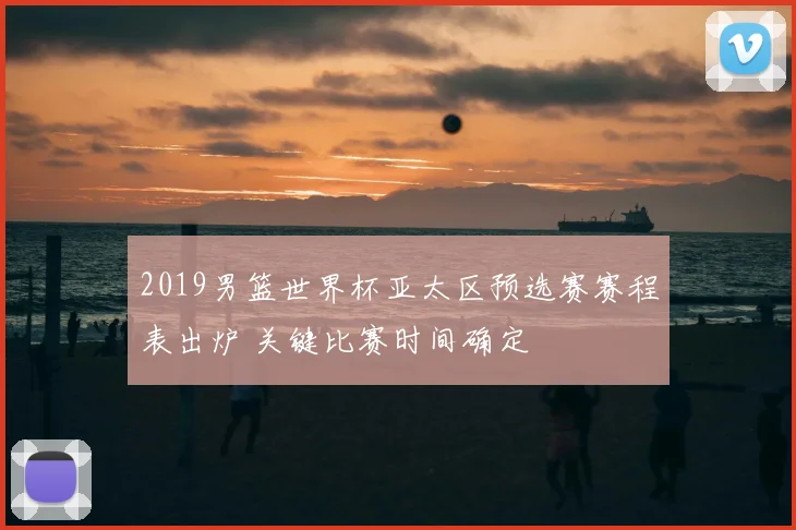 2019男篮世界杯亚太区预选赛赛程表出炉 关键比赛时间确定