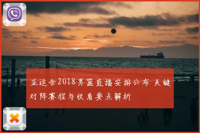 亚运会2018男篮直播安排公布 关键对阵赛程与收看要点解析