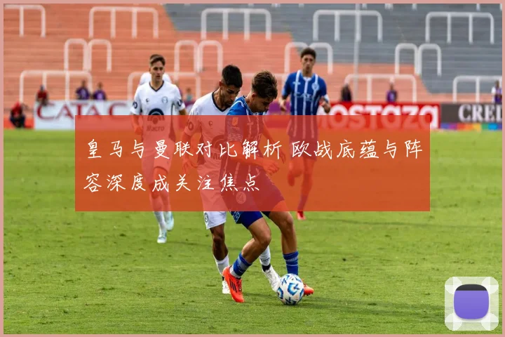 皇马与曼联对比解析 欧战底蕴与阵容深度成关注焦点