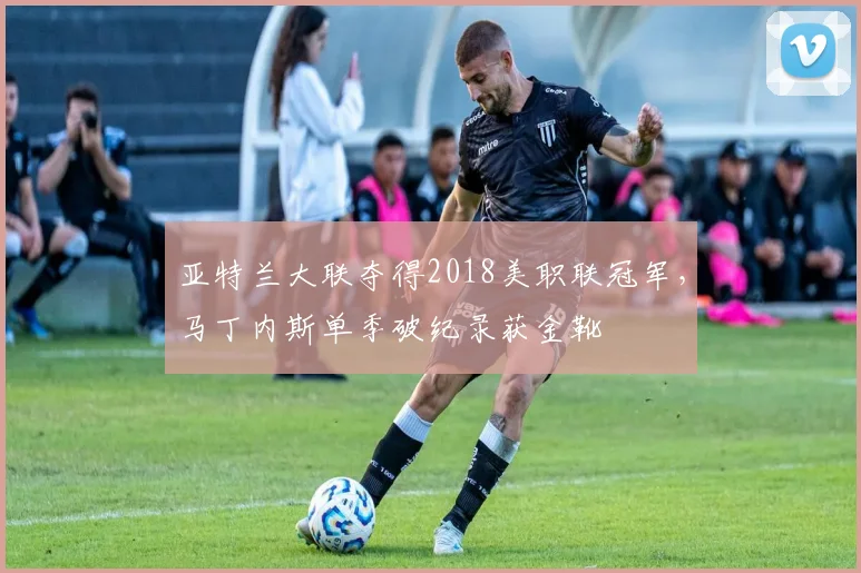 亚特兰大联夺得2018美职联冠军，马丁内斯单季破纪录获金靴