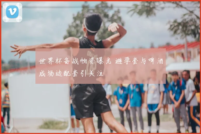 世界杯备战物资曝光 避孕套与啤酒成场边配套引关注