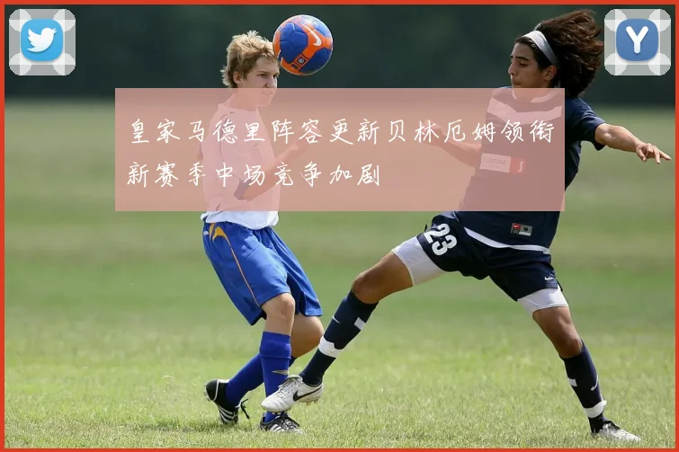 皇家马德里阵容更新贝林厄姆领衔新赛季中场竞争加剧