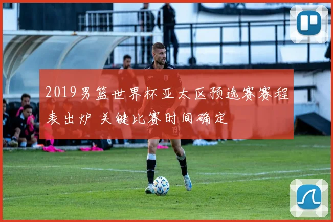 2019男篮世界杯亚太区预选赛赛程表出炉 关键比赛时间确定